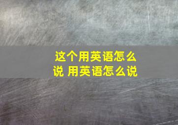 这个用英语怎么说 用英语怎么说